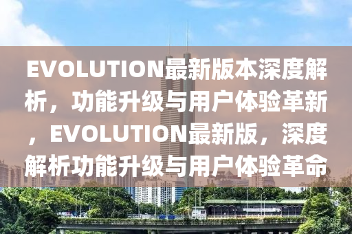 EVOLUTION最新版本深度解析，功能升級與用戶體驗革新，EVOLUTION最新版，深度解析功能升級與用戶體驗革命