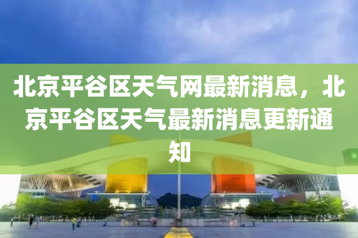 北京平谷區(qū)天氣網(wǎng)最新消息，北京平谷區(qū)天氣最新消息更新通知