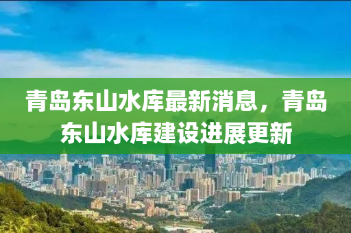 青島東山水庫(kù)最新消息，青島東山水庫(kù)建設(shè)進(jìn)展更新