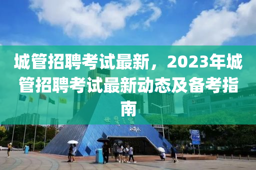城管招聘考試最新，2023年城管招聘考試最新動態(tài)及備考指南