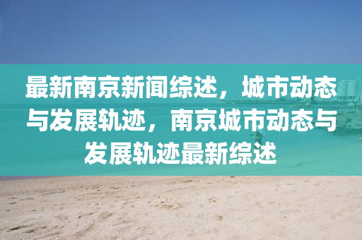 最新南京新聞綜述，城市動(dòng)態(tài)與發(fā)展軌跡，南京城市動(dòng)態(tài)與發(fā)展軌跡最新綜述