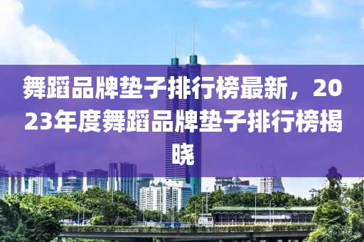 舞蹈品牌墊子排行榜最新，2023年度舞蹈品牌墊子排行榜揭曉