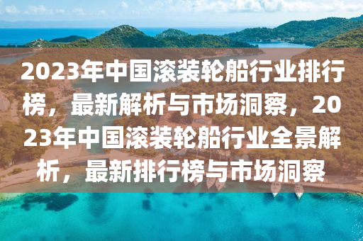 2023年中國(guó)滾裝輪船行業(yè)排行榜，最新解析與市場(chǎng)洞察，2023年中國(guó)滾裝輪船行業(yè)全景解析，最新排行榜與市場(chǎng)洞察