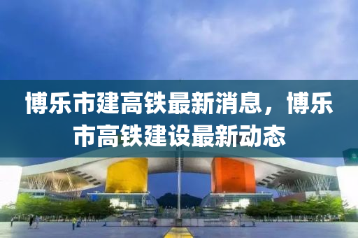 博樂(lè)市建高鐵最新消息，博樂(lè)市高鐵建設(shè)最新動(dòng)態(tài)