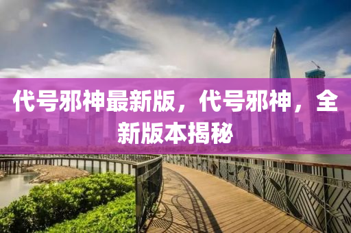 代號(hào)邪神最新版，代號(hào)邪神，全新版本揭秘