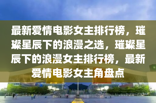 最新愛情電影女主排行榜，璀璨星辰下的浪漫之選，璀璨星辰下的浪漫女主排行榜，最新愛情電影女主角盤點