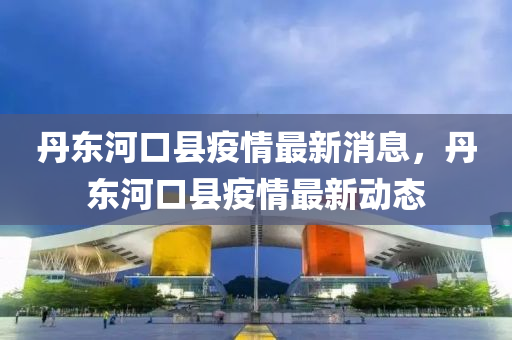 丹東河口縣疫情最新消息，丹東河口縣疫情最新動態(tài)
