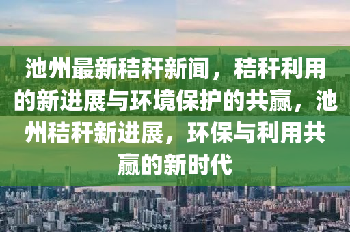 池州最新秸稈新聞，秸稈利用的新進(jìn)展與環(huán)境保護(hù)的共贏，池州秸稈新進(jìn)展，環(huán)保與利用共贏的新時代