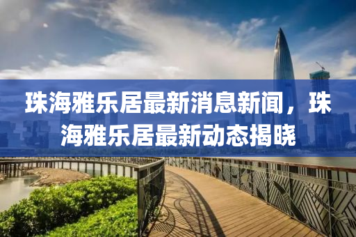 珠海雅樂居最新消息新聞，珠海雅樂居最新動態(tài)揭曉
