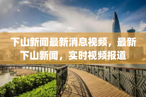 下山新聞最新消息視頻，最新下山新聞，實(shí)時(shí)視頻報(bào)道