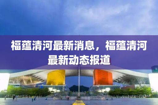 福蘊清河最新消息，福蘊清河最新動態(tài)報道