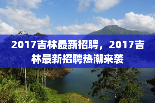 2017吉林最新招聘，2017吉林最新招聘熱潮來襲
