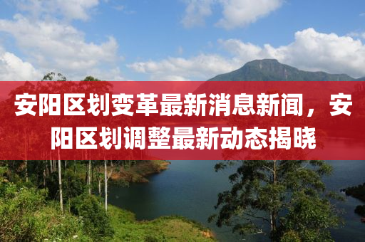 安陽區(qū)劃變革最新消息新聞，安陽區(qū)劃調(diào)整最新動態(tài)揭曉