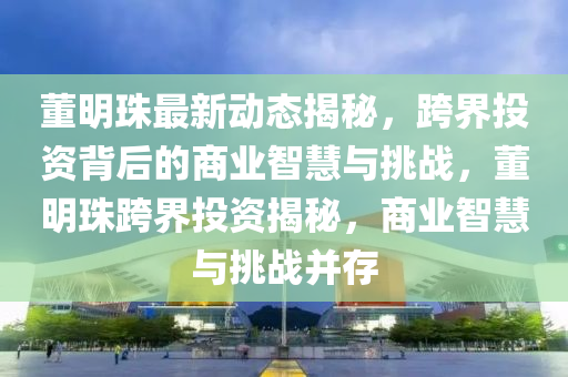 董明珠最新動(dòng)態(tài)揭秘，跨界投資背后的商業(yè)智慧與挑戰(zhàn)，董明珠跨界投資揭秘，商業(yè)智慧與挑戰(zhàn)并存