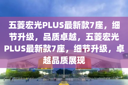 五菱宏光PLUS最新款7座，細(xì)節(jié)升級(jí)，品質(zhì)卓越，五菱宏光PLUS最新款7座，細(xì)節(jié)升級(jí)，卓越品質(zhì)展現(xiàn)
