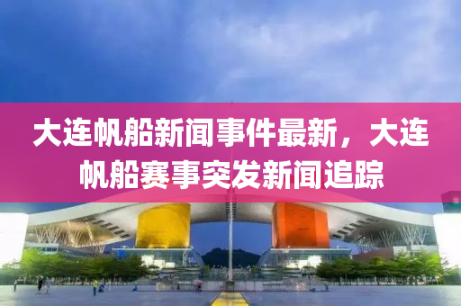 大連帆船新聞事件最新，大連帆船賽事突發(fā)新聞追蹤