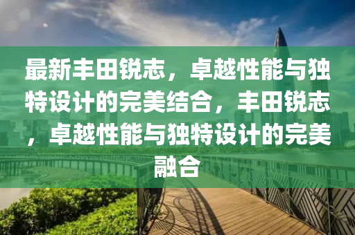 最新豐田銳志，卓越性能與獨(dú)特設(shè)計(jì)的完美結(jié)合，豐田銳志，卓越性能與獨(dú)特設(shè)計(jì)的完美融合