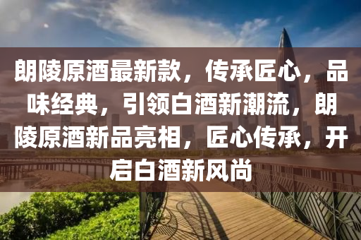 朗陵原酒最新款，傳承匠心，品味經(jīng)典，引領(lǐng)白酒新潮流，朗陵原酒新品亮相，匠心傳承，開啟白酒新風(fēng)尚