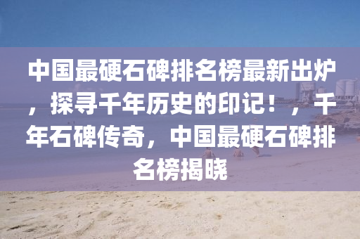 中國最硬石碑排名榜最新出爐，探尋千年歷史的印記！，千年石碑傳奇，中國最硬石碑排名榜揭曉