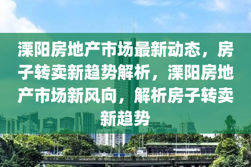 溧陽房地產(chǎn)市場最新動(dòng)態(tài)，房子轉(zhuǎn)賣新趨勢解析，溧陽房地產(chǎn)市場新風(fēng)向，解析房子轉(zhuǎn)賣新趨勢
