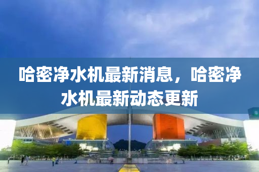 哈密凈水機(jī)最新消息，哈密凈水機(jī)最新動(dòng)態(tài)更新