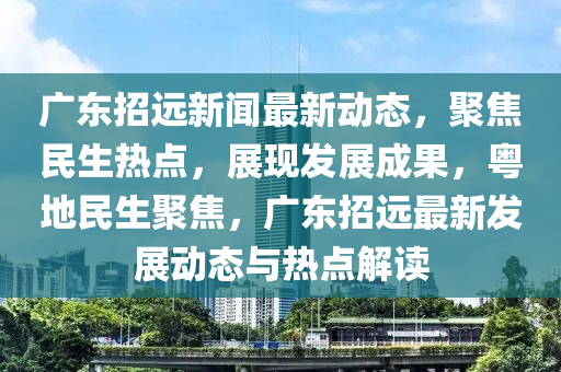 廣東招遠新聞最新動態(tài)，聚焦民生熱點，展現(xiàn)發(fā)展成果，粵地民生聚焦，廣東招遠最新發(fā)展動態(tài)與熱點解讀