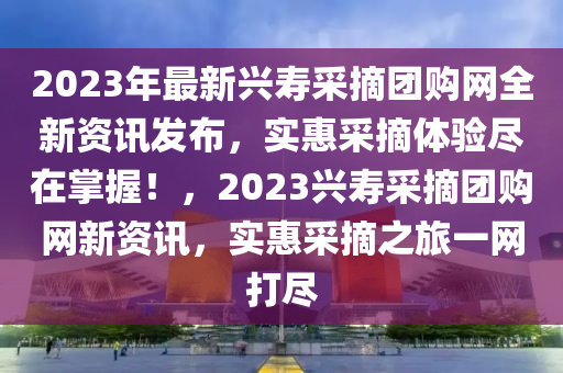2023年最新興壽采摘團(tuán)購網(wǎng)全新資訊發(fā)布，實惠采摘體驗盡在掌握！，2023興壽采摘團(tuán)購網(wǎng)新資訊，實惠采摘之旅一網(wǎng)打盡