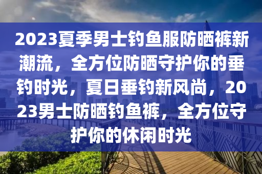 2023夏季男士釣魚服防曬褲新潮流，全方位防曬守護(hù)你的垂釣時(shí)光，夏日垂釣新風(fēng)尚，2023男士防曬釣魚褲，全方位守護(hù)你的休閑時(shí)光