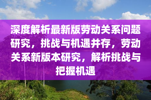 深度解析最新版勞動關(guān)系問題研究，挑戰(zhàn)與機(jī)遇并存，勞動關(guān)系新版本研究，解析挑戰(zhàn)與把握機(jī)遇