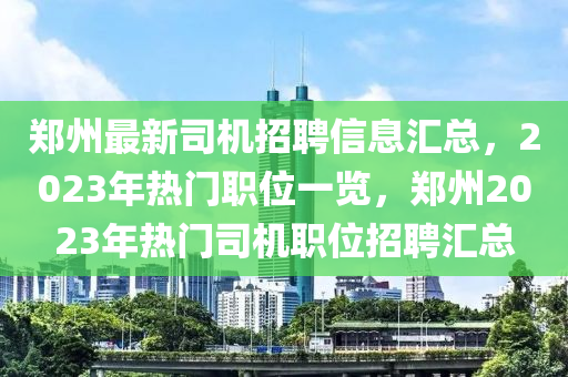 鄭州最新司機招聘信息匯總，2023年熱門職位一覽，鄭州2023年熱門司機職位招聘匯總