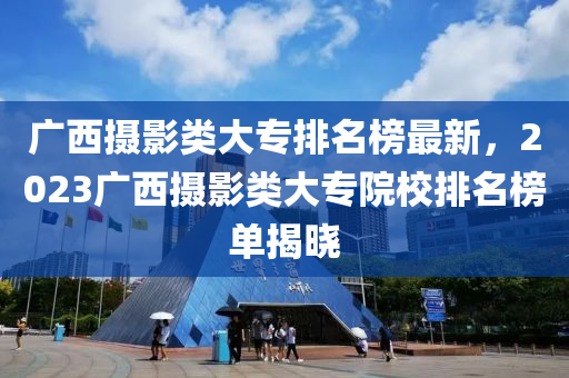 廣西攝影類大專排名榜最新，2023廣西攝影類大專院校排名榜單揭曉