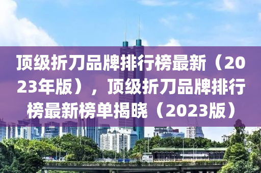 頂級折刀品牌排行榜最新（2023年版），頂級折刀品牌排行榜最新榜單揭曉（2023版）