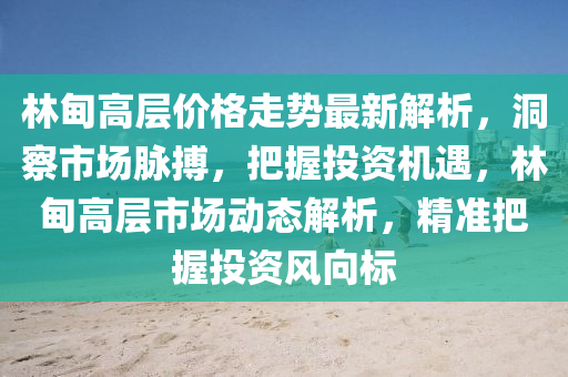 林甸高層價格走勢最新解析，洞察市場脈搏，把握投資機(jī)遇，林甸高層市場動態(tài)解析，精準(zhǔn)把握投資風(fēng)向標(biāo)