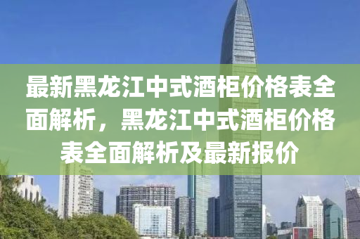 最新黑龍江中式酒柜價格表全面解析，黑龍江中式酒柜價格表全面解析及最新報價