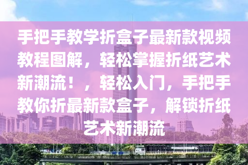 手把手教學(xué)折盒子最新款視頻教程圖解，輕松掌握折紙藝術(shù)新潮流！，輕松入門，手把手教你折最新款盒子，解鎖折紙藝術(shù)新潮流