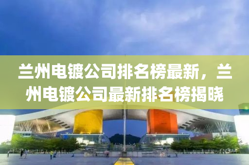 蘭州電鍍公司排名榜最新，蘭州電鍍公司最新排名榜揭曉