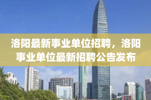 洛陽最新事業(yè)單位招聘，洛陽事業(yè)單位最新招聘公告發(fā)布