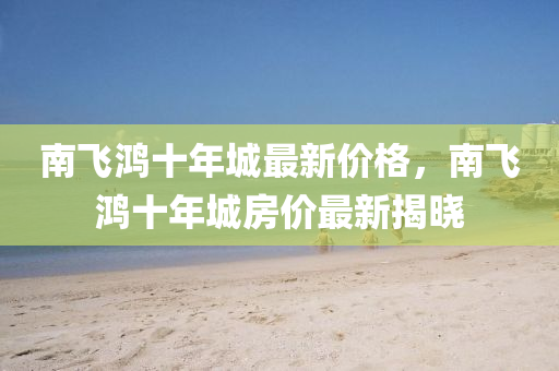 南飛鴻十年城最新價格，南飛鴻十年城房價最新揭曉