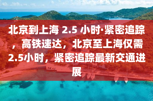 北京到上海 2.5 小時·緊密追蹤，高鐵速達，北京至上海僅需2.5小時，緊密追蹤最新交通進展