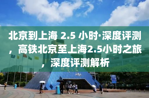 北京到上海 2.5 小時(shí)·深度評(píng)測，高鐵北京至上海2.5小時(shí)之旅，深度評(píng)測解析