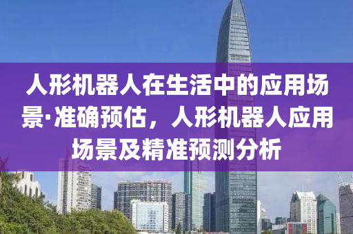 人形機(jī)器人在生活中的應(yīng)用場景·準(zhǔn)確預(yù)估，人形機(jī)器人應(yīng)用場景及精準(zhǔn)預(yù)測分析