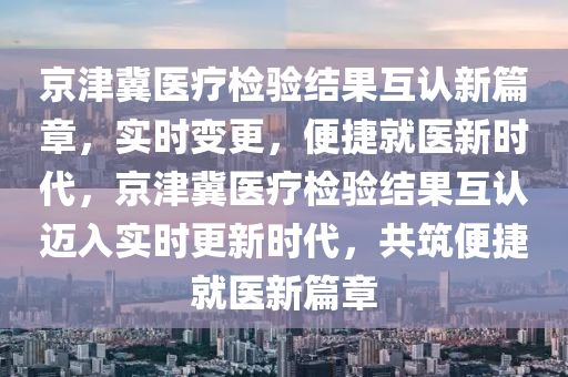 京津冀醫(yī)療檢驗(yàn)結(jié)果互認(rèn)新篇章，實(shí)時(shí)變更，便捷就醫(yī)新時(shí)代，京津冀醫(yī)療檢驗(yàn)結(jié)果互認(rèn)邁入實(shí)時(shí)更新時(shí)代，共筑便捷就醫(yī)新篇章