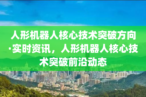 人形機器人核心技術(shù)突破方向·實時資訊，人形機器人核心技術(shù)突破前沿動態(tài)