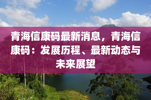 青海信康碼最新消息，青海信康碼：發(fā)展歷程、最新動(dòng)態(tài)與未來(lái)展望