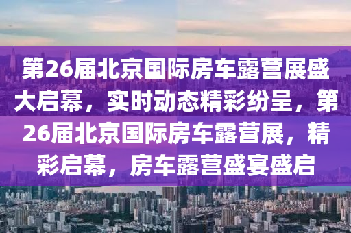 第26屆北京國際房車露營展盛大啟幕，實時動態(tài)精彩紛呈，第26屆北京國際房車露營展，精彩啟幕，房車露營盛宴盛啟