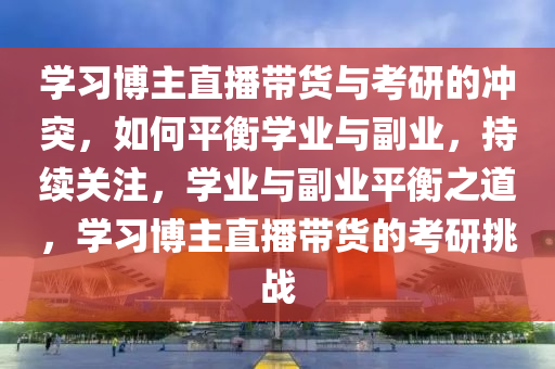 學(xué)習(xí)博主直播帶貨與考研的沖突，如何平衡學(xué)業(yè)與副業(yè)，持續(xù)關(guān)注，學(xué)業(yè)與副業(yè)平衡之道，學(xué)習(xí)博主直播帶貨的考研挑戰(zhàn)