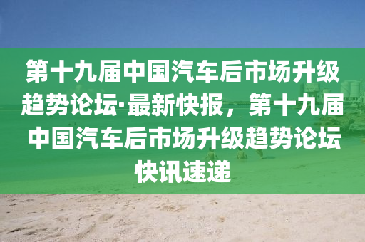 第十九屆中國(guó)汽車后市場(chǎng)升級(jí)趨勢(shì)論壇·最新快報(bào)，第十九屆中國(guó)汽車后市場(chǎng)升級(jí)趨勢(shì)論壇快訊速遞