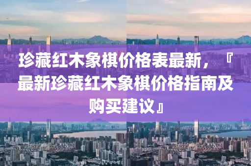 珍藏紅木象棋價(jià)格表最新，『最新珍藏紅木象棋價(jià)格指南及購(gòu)買建議』