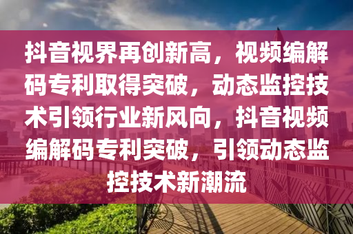 抖音視界再創(chuàng)新高，視頻編解碼專利取得突破，動(dòng)態(tài)監(jiān)控技術(shù)引領(lǐng)行業(yè)新風(fēng)向，抖音視頻編解碼專利突破，引領(lǐng)動(dòng)態(tài)監(jiān)控技術(shù)新潮流