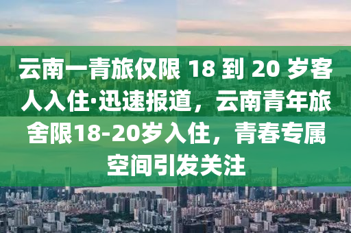 云南一青旅僅限 18 到 20 歲客人入住·迅速報道，云南青年旅舍限18-20歲入住，青春專屬空間引發(fā)關(guān)注